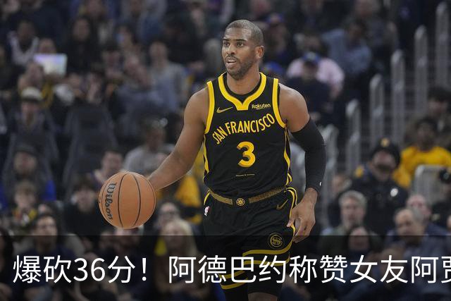 爆砍36分！阿德巴约称赞女友阿贾：她是MVP 且仍在迈向新高度