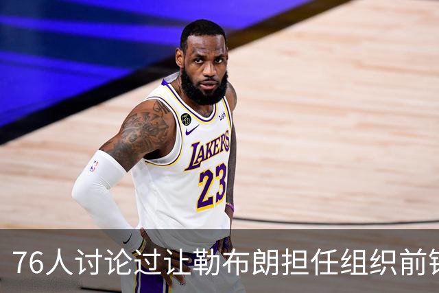 76人讨论过让勒布朗担任组织前锋的可能性，但一切都尚未确定？